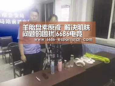 羊胎盘素原液 解决肌肤问题的困扰|6686电竞(图2) 6686登录入口