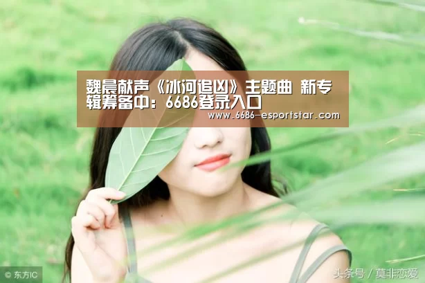 魏晨献声《冰河追凶》主题曲 新专辑筹备中:6686登录入口(图1) 6686登录入口